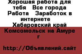 Хорошая работа для тебя - Все города Работа » Заработок в интернете   . Хабаровский край,Комсомольск-на-Амуре г.